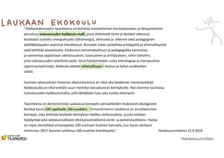 ”Ekokoulukonseptin tavoitteena on kehittää innovatiivinen kiertotalouteen ja lähipalveluihin
perustuva tulevaisuuden kyläkoulu-malli, jossa yhdistyvät terve ja kestävä rakennus,
kestävästi tuotettu energiahuolto (lähienergia), lähiruoka ja -liikenne sekä pedagogisen
edelläkävijyyden vaatimat tilaratkaisut. Konsepti tukee paikallista yrittäjyyttä ja yhteisöllisyyttä
sekä kehittää aluetaloutta. Ekokoulun toimintakulttuuri ja pedagogiikka kannustaa
ja valmentaa oppilaitaan uteliaisuuteen, luovuuteen ja yrittäjyyteen, niihin taitoihin,
joita tulevaisuuden työelämä vaatii. Siinä hyödynnetään uutta teknologiaa ja monipuolisia
oppimisympäristöjä. Ekokoulu edistää yhteisöllisyyttä koulun ja kylien asukkaiden
välillä.
Suomen satavuotisen historian aikana koulutus on ollut yksi keskeinen menestystekijä.
Kyläkouluilla on ollut erittäin suuri merkitys kansakunnan kehitykselle. Nyt olemme luomassa
tulevaisuuden kyläkoulumallia, jolla tähdätään taas sata vuotta eteenpäin.
Tavoitteena on demonstroida Laukaassa konseptin periaatteiden mukaisesti ekologisesti
kestävä koulu 100 oppilaalle 100 vuodeksi. Demonstroinnin tuloksena on ainutlaatuinen
konsepti, joka yhdistää kestävän kehityksen kaikkia ulottuvuuksia, ja jota voidaan
hyödyntää sekä valtakunnallisesti että kansainvälisenä vienti- ja palvelutuotteena. Hanke
on myös merkittävä virstanpylväs 100 vuotiaan Suomen kannalta, kun koulu aloittaisi
toiminnan 2017 Suomen juhliessa 100 vuotista itsenäisyyttä.” Hankesuunnitelma 15.9.2016
Hankesuunnittelu
tulevaisuuden kyläkoulu-malli
yhteisöllisyys
100 oppilaalle 100 vuodeksi
 