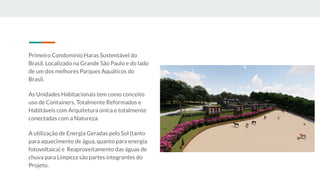 Primeiro Condomínio Haras Sustentável do
Brasil. Localizado na Grande São Paulo e do lado
de um dos melhores Parques Aquáticos do
Brasil.
As Unidades Habitacionais tem como conceito
uso de Containers, Totalmente Reformados e
Habitáveis com Arquitetura única e totalmente
conectadas com a Natureza.
A utilização de Energia Geradas pelo Sol (tanto
para aquecimento de água, quanto para energia
fotovoltaica) e Reaproveitamento das águas de
chuva para Limpeza são partes integrantes do
Projeto.
 