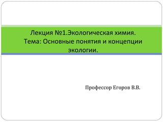 Профессор Егоров В.В.
Лекция №1.Экологическая химия.
Тема: Основные понятия и концепции
экологии.
 