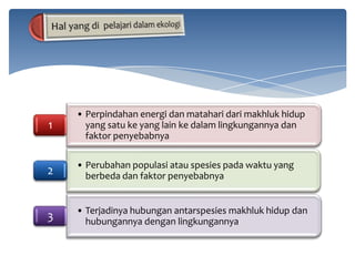 1

• Perpindahan energi dan matahari dari makhluk hidup
yang satu ke yang lain ke dalam lingkungannya dan
faktor penyebabnya

2

• Perubahan populasi atau spesies pada waktu yang
berbeda dan faktor penyebabnya

3

• Terjadinya hubungan antarspesies makhluk hidup dan
hubungannya dengan lingkungannya

 