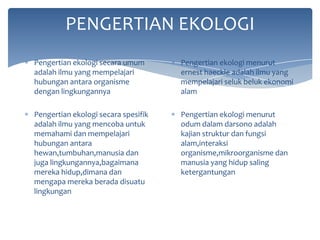 PENGERTIAN EKOLOGI
Pengertian ekologi secara umum
adalah ilmu yang mempelajari
hubungan antara organisme
dengan lingkungannya

Pengertian ekologi menurut
ernest haeckle adalah ilmu yang
mempelajari seluk beluk ekonomi
alam

Pengertian ekologi secara spesifik
adalah ilmu yang mencoba untuk
memahami dan mempelajari
hubungan antara
hewan,tumbuhan,manusia dan
juga lingkungannya,bagaimana
mereka hidup,dimana dan
mengapa mereka berada disuatu
lingkungan

Pengertian ekologi menurut
odum dalam darsono adalah
kajian struktur dan fungsi
alam,interaksi
organisme,mikroorganisme dan
manusia yang hidup saling
ketergantungan

 