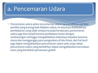 a. Pencemaran Udara
Pencemaran udara adara tercemarnya udara karena adanya partikelpartikel yang kurang baik didalam udara, ini biasanya diakibaatnya
pembakaran yang tidak sempurna pada kendaraan, pencemaran
udara juga bisa terjadi karena pembakara hutan dengan
sembarangan sehingga mengakibatkan kabutnya meyebar kemana
mana dan mengganggu para pengendara di lalu lintas, dari hal kecil
juga dapat mengakibatkan pencemaran udara yaitu asap rokok.
pencemaran udara yang berlebihan dapat mengakibatkan kerusakan
ozon yang berakibat pemanasan global

 