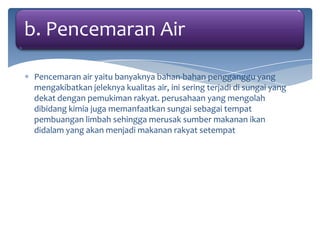 b. Pencemaran Air
Pencemaran air yaitu banyaknya bahan-bahan pengganggu yang
mengakibatkan jeleknya kualitas air, ini sering terjadi di sungai yang
dekat dengan pemukiman rakyat. perusahaan yang mengolah
dibidang kimia juga memanfaatkan sungai sebagai tempat
pembuangan limbah sehingga merusak sumber makanan ikan
didalam yang akan menjadi makanan rakyat setempat

 