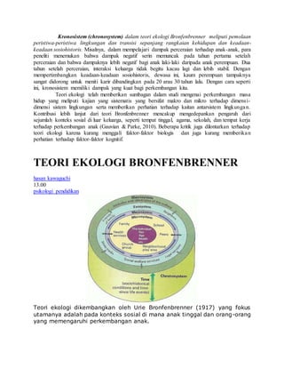 Kronosistem (chronosystem) dalam teori ekologi Bronfenbrenner meliputi pemolaan 
peristiwa-peristiwa lingkungan dan transisi sepanjang rangkaian kehidupan dan keadaan-keadaan 
sosiohistoris. Misalnya, dalam mempelajari dampak perceraian terhadap anak-anak, para 
peneliti menemukan bahwa dampak negatif serin memuncak pada tahun pertama setelah 
perceraian dan bahwa dampaknya lebih negatif bagi anak laki-laki daripada anak perempuan. Dua 
tahun setelah perceraian, interaksi keluarga tidak begitu kacau lagi dan lebih stabil. Dengan 
mempertimbangkan keadaan-keadaan sosiohistoris, dewasa ini, kaum perempuan tampaknya 
sangat didorong untuk meniti karir dibandingkan pada 20 arau 30 tahun lalu. Dengan cara seperti 
ini, kronosistem memiliki dampak yang kuat bagi perkembangan kita. 
Teori ekologi telah memberikan sumbagan dalam studi mengenai perkembangan masa 
hidup yang meliputi kajian yang sistematis yang bersifat makro dan mikro terhadap dimensi-dimensi 
sistem lingkungan serta memberikan perhatian terhadap kaitan antarsistem lingkungan. 
Kontribusi lebih lanjut dari teori Bronfenbrenner mencakup mengedepankan pengaruh dari 
sejumlah konteks sosial di luar keluarga, seperti tempat tinggal, agama, sekolah, dan tempat kerja 
terhadap perkembangan anak (Gauvian & Parke, 2010). Beberapa kritik juga dilontarkan terhadap 
teori ekologi karena kurang menggali faktor-faktor biologis dan juga kurang memberika n 
perhatian terhadap faktor-faktor kognitif. 
TEORI EKOLOGI BRONFENBRENNER 
hasan kawaguchi 
13.00 
psikologi pendidikan 
Teori ekologi dikembangkan oleh Urie Bronfenbrenner (1917) yang fokus 
utamanya adalah pada konteks sosial di mana anak tinggal dan orang-orang 
yang memengaruhi perkembangan anak. 
 