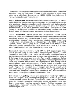 Llima sistem lingkungan teori ekologi Bronfenbrenner terdiri dari lima sistem 
lingkungan yang merentang dari interaksi interpersonal sampai ke pengaruh 
kultur yang lebih luas. Bronferbrenner (1995, 2000); Bronfenbrenner & 
Morris, makrosistem, dan kronosistem. 
Sebuah mikrosistem adalah setting dimana individu menghabiskan banyak 
waktu. Beberapa konteks dalam sistem ini antara lain adalah keluarga, teman 
sebaya, sekolah, dan tetangga. Dalam mikrosistem ini, individu berinteraksi 
langsung dengan orang tua, guru, teman seusia, dan orang lain. Manurut 
Bronfenbrenner, murid bukan penerima pengalaman secara pasif di dalam 
setting ini, tetapi murid adalah orang yang berinteraksi secara timbal balik 
dengan orang lain dan membantu mengkonstruksi setting tersebut. 
Sebuah mesosistem adalah kaitan antar-mikrosistem. Contoh adalah 
hubungan antara pengalaman dalam keluarga dengan pengalaman di sekolah, 
dan antara keluarga dan teman sebaya. Misalnya, salah satu mesosistem 
penting adalah hubungan antara sekolah dan keluarga. Dalam sebuah studi 
terhadap seribu anak kelas delapan (atau setingkat kelas 3 SMP ke awal SMA 
(Epstein, 1983). murid yang diberi kesempatan lebih banyak untuk 
berkomunikasi dan mengambil keputusan, entah itu di rumah atau di kelas, 
menunjukkan inisiatif dan nilai akademik yang lebih baik. 
Dalam studi mesosistem lainnya, murid SMP dan SMA berpartisipasi dalam 
sebuah program yang didesain untuk menghubungkan keluarga, teman, 
sekolah, dan orang tua (Cooper, 1995). sasaran program ini (yang dilakukan 
oleh sebuah unversitas) adalah murid dari kalangan Latino dan Afrika-Amerika 
di keluarga kelas menengah kebawah. Para murid mengatakan bahwa 
program tersebut membantu mereka menjembatani kesenjangan antardunia 
sosial yang berbeda. Banyak murid dalam program ini memandang sekolah 
dan lingkungan mereka sebagai konteks di mana mereka diperkirakan akan 
gagal dalam studi, menjadi hamil dan keluar dari sekolah, atau berperilaku 
nakal. Program ini memberi murid harapan dan tujuan moral untuk 
melakukan “sesuatu yang baik bagi masyarakat anda”, seperti bekerja di 
komunitas dan mengajak saudara untuk bersekolah. Kita akan membahasa 
lebih banyak tentang hubungan keluarga sekolah nanti. 
Eksosistem (exosystem) terjadi ketika pengalaman di setting lain (dimana 
murid tidak berperan aktif) memengaruhi pengalaman murid dan guru dalam 
konteks mereka sendiri. Misalnya, ambil contoh dewan sekolah dan dewan 
pengawas taman di dalam suatu komunitas. Mereka memegangi peran kuat 
dalam menentukan kualitas sekolah, taman, fasilitas rekreasi, dan 
perpustakaan. Keputusan mereka bisa membantu atau menghambat 
perkembangan anak. 
 