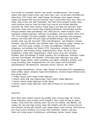 Teori ekologi ini mempelajari interelasi antar manusia dan lingkungannya. Ada 4 (empat) 
struktur dasar dalam konsep tersebut, yaitu sistem mikro, meso, exo dan makro (Bronfenbrenner 
dalam Berns, 1997). Sistem mikro adalah keluarga dan hubungan antara anggota keluarga. 
Apabila anak menjadi lebih besar dan bersekolah maka ia berada dalam sistem meso. Sistem exo 
adalah setting di mana anak tidak berpartisipasi aktif tetapi terkena pengaruh berbagai sistem 
seperti pekerjaan orang tua, teman dan tempat kerja orang tua serta berbagai lingkungan 
masyarakat lain. Sistem makro berbicara tentang budaya, gaya hidup dan masyarakat tempat 
anak berada. Semua sistem tersebut saling pengaruhmempengaruhi dan berdampak terhadap 
berbagai perubahan dalam perkembangan anak. Oleh karena itu, seluruh komponen sistem 
berpengaruh terhadap pengasuhan (nurturing) dan pendidikan anak secara holistik (Berns, R.M, 
1997, 4 ed). Paradigma baru dalam pendidikan anak usia dini menekankan pada penanganan 
nurturing oleh semua pihak berkenaan dengan pertumbuhkembangan anak yang bersifat 
keutuhan jamak yang unik dan terarah. Dalam perkembangannya, anak mempunyai berbagai 
kebutuhan, yang perlu dipenuhi, yaitu kebutuhan primer yang mencakup pangan, sandang, dan 
‘papan’ ; serta kasih sayang, perhatian, rasa aman, dan penghargaan terhadap dirinya 
sebagaimana teori kebutuhan dari Maslow (1978). Terpenuhinya kebutuhan tersebut akan 
memungkinkan anak mendapat peluang mengaktualisasikan dirinya, dan hal ini dapat 
menghadirkan pelatuk untuk mengembangkan seluruh potensi secara utuh. Pemenuhan 
kebutuhan dalam perkembangan ini banyak tergantung dari cara lingkungan berinteraksi dengan 
anak-anak. Perkembangan anak ditentukan oleh berbagai fungsi lingkungan yang saling 
berinteraksi dengan individu, melalui pendekatan yang sifatnya memberikan perhatian, kasih 
sayang dan peluang untuk mengaktualisasikan diri sesuai dengan taraf dan kebutuhan 
perkembangannya (Developmentally Appropriate Practice, Horowitz, dkk. 2005). 
Senada dengan Bronfenbernner, Hawlwy dalam Himmam & Faturochman,1994 mengungkapkan 
bahwa perilaku manusia merupakan bagian dari kompleksitas ekosistem dengan beberapa asumsi 
dasar sebagai berikut : 
1. Perilaku manusia terkait dengan konteks lingkungan 
2. Interaksi timbal balik yang menguntungkan antara manusia dengan lingkungan 
3. Interaksi manusia dengan lingkungan bersifat dinamis 
4. Interaksi manusia dengan lingkungan terjadi dalam berbagai level dan tergantung pada 
fungsinnya. 
PENUTUP 
Harus diakui bahwa menjadi orang tua atau pendidik jaman sekarang sangat sulit. Pertama, 
karena kebanyakan orang tua belum pernah mengalami situasi seperti sekarang ini dimasa 
kecilnya; kedua, karena kita cenderung meniru saja cara-cara mendidik yang dilakukan oleh 
orangtua kita; dan yang ketiga memang sangat sulit mengubah pola pikir seseorang dari pola 
pikir tradisional dan pola pikir alternatif sesuai dengan tuntutan zaman sekarang. Oleh karena itu 
para orang tua harus memahami teori ekologi untuk memberikan stimulasi yang tepat. 
Dalam teori ekologi menurut Bronfenbrenner perkembangan interaksi manusia dengan 
 