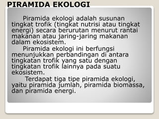 PIRAMIDA EKOLOGI
Piramida ekologi adalah susunan
tingkat trofik (tingkat nutrisi atau tingkat
energi) secara berurutan menurut rantai
makanan atau jaring-jaring makanan
dalam ekosistem.
Piramida ekologi ini berfungsi
menunjukkan perbandingan di antara
tingkatan trofik yang satu dengan
tingkatan trofik lainnya pada suatu
ekosistem.
Terdapat tiga tipe piramida ekologi,
yaitu piramida jumlah, piramida biomassa,
dan piramida energi.
 