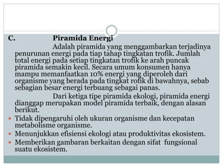 C. Piramida Energi
Adalah piramida yang menggambarkan terjadinya
penurunan energi pada tiap tahap tingkatan trofik. Jumlah
total energi pada setiap tingkatan trofik ke arah puncak
piramida semakin kecil. Secara umum konsumen hanya
mampu memanfaatkan 10% energi yang diperoleh dari
organisme yang berada pada tingkat rofik di bawahnya, sebab
sebagian besar energi terbuang sebagai panas.
Dari ketiga tipe piramida ekologi, piramida energi
dianggap merupakan model piramida terbaik, dengan alasan
berikut.
 Tidak dipengaruhi oleh ukuran organisme dan kecepatan
metabolisme organisme.
 Menunjukkan efisiensi ekologi atau produktivitas ekosistem.
 Memberikan gambaran berkaitan dengan sifat fungsional
suatu ekosistem.
 