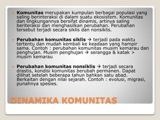 DINAMIKA KOMUNITAS
 Komunitas merupakan kumpulan berbagai populasi yang
saling berinteraksi di dalam suatu ekosistem. Komunitas
dan lingkungannya bersifat dinamis, artinya saling
beriteraksi dan menghasilkan perubahan. Perubahan
tersebut terjadi secara siklis dan nonsiklis.
 Perubahan komunitas siklis  terjadi pada waktu
tertentu dan mudah kembali ke keadaan yang hampir
sama. Contoh : perubahan komunitas musim kemarau dan
penghujan. Musim penghujan  serangga & katak >
musim kemarau
 Perubahan komunitas nonsiklis  terjadi secara
drastis, kondisi komunitas berubah permanen. Dapat
dilihat setelah beberapa tahun bahkan satu abad.
Berkaitan dengan nilai sejarah. Contoh : evolusi, migrasi,
punahnya spesies.
 