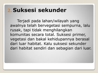 2. Suksesi sekunder
Terjadi pada lahan/wilayah yang
awalnya telah bervegetasi sempurna, lalu
rusak, tapi tidak menghilangkan
komunitas secara total. Suksesi primer,
vegetasi dan bakal kehidupannya berasal
dari luar habitat. Kalu suksesi sekunder
dari habitat sendiri dan sebagian dari luar.
 