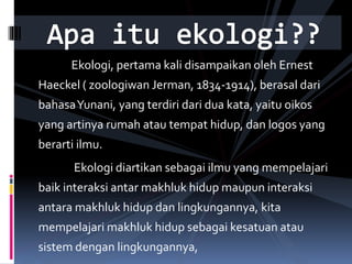 Ekologi, pertama kali disampaikan oleh Ernest
Haeckel ( zoologiwan Jerman, 1834-1914), berasal dari
bahasaYunani, yang terdiri dari dua kata, yaitu oikos
yang artinya rumah atau tempat hidup, dan logos yang
berarti ilmu.
Ekologi diartikan sebagai ilmu yang mempelajari
baik interaksi antar makhluk hidup maupun interaksi
antara makhluk hidup dan lingkungannya, kita
mempelajari makhluk hidup sebagai kesatuan atau
sistem dengan lingkungannya,
 