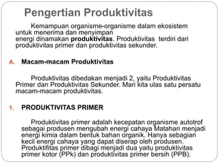 Pengertian Produktivitas
Kemampuan organisme-organisme dalam ekosistem
untuk menerima dan menyimpan
energi dinamakan produktivitas. Produktivitas terdiri dari
produktivitas primer dan produktivitas sekunder.
A. Macam-macam Produktivitas
Produktivitas dibedakan menjadi 2, yaitu Produktivitas
Primer dan Produktivitas Sekunder. Mari kita ulas satu persatu
macam-macam produktivitas.
1. PRODUKTIVITAS PRIMER
Produktivitas primer adalah kecepatan organisme autotrof
sebagai produsen mengubah energi cahaya Matahari menjadi
energi kimia dalam bentuk bahan organik. Hanya sebagian
kecil energi cahaya yang dapat diserap oleh produsen.
Produktifitas primer dibagi menjadi dua yaitu produktivitas
primer kotor (PPk) dan produktivitas primer bersih (PPB).
 