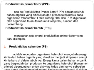 Produktivitas primer kotor (PPk)
apa itu Produktivitas Primer kotor? PPk adalah seluruh
bahan organik yang dihasilkan dari proses fotosintesis pada
organisme fotoautotrof. Lebih kurang 20% dari PPK digunakan
oleh organisme fotoautotrof untuk respirasi, tumbuh dan
berkembang.
Produktivitas primer bersih (PPB)
merupakan sisa energi produktifitas primer kotor yang
baru disimpan.
2. Produktivitas sekunder (PS)
adalah kecepatan organisme heterotrof mengubah energi
kimia dari bahan organik yang dimakan menjadi simpanan energi
kimia baru di dalam tubuhnya. Energi kimia dalam bahan organik
yang berpindah dari produsen ke organisme heterotrof (konsumen
primer) dipergunakan untuk aktivitas hidup dan hanya sebagian
 