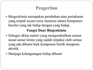  Biogeokimia merupakan perubahan atau pertukaran
yang terjadi secara terus menerus antara komponen
biosfer yang tak hidup dengan yang hidup.
Fungsi Daur Biogeokimia
 Sebagai siklus materi yang mengembalikan semua
unsur-unsur kimia yang sudah terpakai oleh semua
yang ada dibumi baik komponen biotik maupoun
abiotik.
 Menjaga kelangsungan hidup dibumi
Pengertian
 