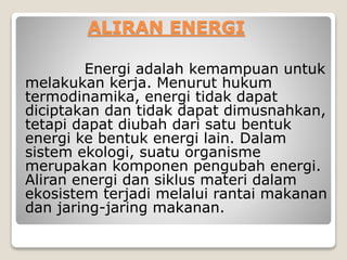ALIRAN ENERGI
Energi adalah kemampuan untuk
melakukan kerja. Menurut hukum
termodinamika, energi tidak dapat
diciptakan dan tidak dapat dimusnahkan,
tetapi dapat diubah dari satu bentuk
energi ke bentuk energi lain. Dalam
sistem ekologi, suatu organisme
merupakan komponen pengubah energi.
Aliran energi dan siklus materi dalam
ekosistem terjadi melalui rantai makanan
dan jaring-jaring makanan.
 