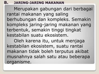 B. JARING-JARING MAKANAN
Merupakan gabungan dari berbagai
rantai makanan yang saling
berhubungan dan kompleks. Semakin
kompleks jaring-jaring makanan yang
terbentuk, semakin tinggi tingkat
kestabilan suatu ekosistem.
Oleh karena itu, untuk menjaga
kestabilan ekosistem, suatu rantai
makanan tidak boleh terputus akibat
musnahnya salah satu atau beberapa
organisme.
 