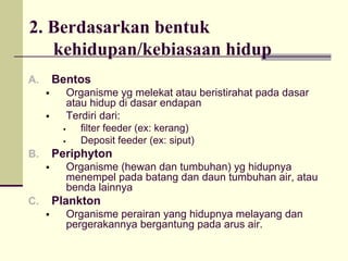 2. Berdasarkan bentuk
kehidupan/kebiasaan hidup
A. Bentos
ƒ Organisme yg melekat atau beristirahat pada dasar
atau hidup di dasar endapan
ƒ Terdiri dari:
ƒ filter feeder (ex: kerang)
ƒ Deposit feeder (ex: siput)
B. Periphyton
ƒ Organisme (hewan dan tumbuhan) yg hidupnya
menempel pada batang dan daun tumbuhan air, atau
benda lainnya
C. Plankton
ƒ Organisme perairan yang hidupnya melayang dan
pergerakannya bergantung pada arus air.
 