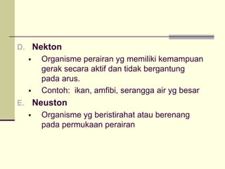 D. Nekton
ƒ Organisme perairan yg memiliki kemampuan
gerak secara aktif dan tidak bergantung
pada arus.
ƒ Contoh: ikan, amfibi, serangga air yg besar
E. Neuston
ƒ Organisme yg beristirahat atau berenang
pada permukaan perairan
 