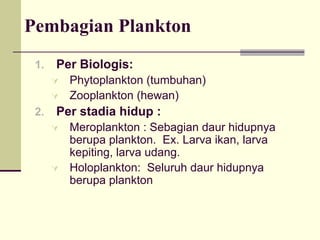 Pembagian Plankton
1. Per Biologis:
À Phytoplankton (tumbuhan)
À Zooplankton (hewan)
2. Per stadia hidup :
À Meroplankton : Sebagian daur hidupnya
berupa plankton. Ex. Larva ikan, larva
kepiting, larva udang.
À Holoplankton: Seluruh daur hidupnya
berupa plankton
 