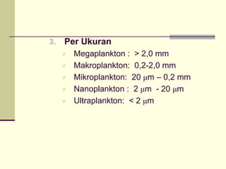 3. Per Ukuran
À Megaplankton : > 2,0 mm
À Makroplankton: 0,2-2,0 mm
À Mikroplankton: 20 μm – 0,2 mm
À Nanoplankton : 2 μm - 20 μm
À Ultraplankton: < 2 μm
 