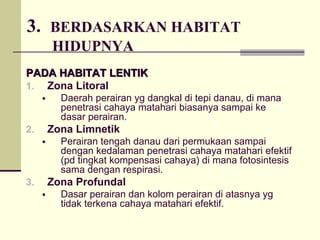 3. BERDASARKAN HABITAT
HIDUPNYA
PADA HABITAT LENTIK
PADA HABITAT LENTIK
1. Zona Litoral
ƒ Daerah perairan yg dangkal di tepi danau, di mana
penetrasi cahaya matahari biasanya sampai ke
dasar perairan.
2. Zona Limnetik
ƒ Perairan tengah danau dari permukaan sampai
dengan kedalaman penetrasi cahaya matahari efektif
(pd tingkat kompensasi cahaya) di mana fotosintesis
sama dengan respirasi.
3. Zona Profundal
ƒ Dasar perairan dan kolom perairan di atasnya yg
tidak terkena cahaya matahari efektif.
 