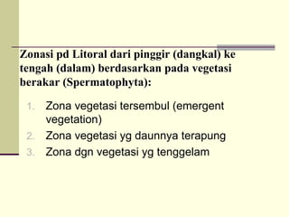 Zonasi
Zonasi pd
pd Litoral
Litoral dari
dari pinggir
pinggir (
(dangkal
dangkal)
) ke
ke
tengah
tengah (
(dalam
dalam)
) berdasarkan
berdasarkan pada
pada vegetasi
vegetasi
berakar
berakar (
(Spermatophyta
Spermatophyta):
):
1. Zona vegetasi tersembul (emergent
vegetation)
2. Zona vegetasi yg daunnya terapung
3. Zona dgn vegetasi yg tenggelam
 