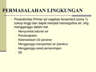 PERMASALAHAN LINGKUNGAN
PERMASALAHAN LINGKUNGAN
ƒ Produktivitas Primer pd vegetasi tersembul (zona 1)
cukup tinggi dan dapat menjadi hama/gulma air, shg
mengganggu dalam hal:
ƒ Menyumbat saluran air
ƒ Pendangkalan
ƒ Ketersediaan O2 perairan
ƒ Mengganggu transportasi air (perahu)
ƒ Mengganggu areal pemancingan
ƒ Dll.
 