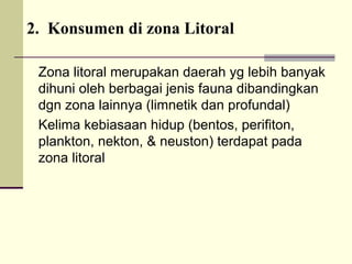 2. Konsumen di zona Litoral
Zona litoral merupakan daerah yg lebih banyak
dihuni oleh berbagai jenis fauna dibandingkan
dgn zona lainnya (limnetik dan profundal)
Kelima kebiasaan hidup (bentos, perifiton,
plankton, nekton, & neuston) terdapat pada
zona litoral
 