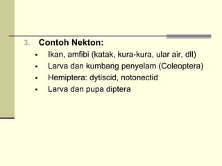 3. Contoh Nekton:
ƒ Ikan, amfibi (katak, kura-kura, ular air, dll)
ƒ Larva dan kumbang penyelam (Coleoptera)
ƒ Hemiptera: dytiscid, notonectid
ƒ Larva dan pupa diptera
 