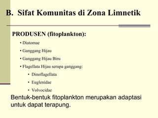 PRODUSEN (fitoplankton):
• Diatomae
• Ganggang Hijau
• Ganggang Hijau Biru
• Flagellata Hijau serupa ganggang:
• Dinoflagellata
• Euglenidae
• Volvocidae
Bentuk-bentuk fitoplankton merupakan adaptasi
untuk dapat terapung.
B. Sifat Komunitas di Zona Limnetik
 