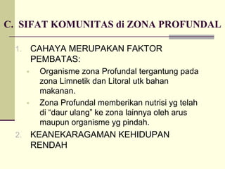 1. CAHAYA MERUPAKAN FAKTOR
PEMBATAS:
ƒ Organisme zona Profundal tergantung pada
zona Limnetik dan Litoral utk bahan
makanan.
ƒ Zona Profundal memberikan nutrisi yg telah
di “daur ulang” ke zona lainnya oleh arus
maupun organisme yg pindah.
2. KEANEKARAGAMAN KEHIDUPAN
RENDAH
C. SIFAT KOMUNITAS di ZONA PROFUNDAL
 