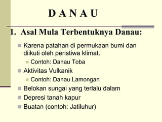 D A N A U
1. Asal Mula Terbentuknya Danau:
„ Karena patahan di permukaan bumi dan
diikuti oleh peristiwa klimat.
„ Contoh: Danau Toba
„ Aktivitas Vulkanik
„ Contoh: Danau Lamongan
„ Belokan sungai yang terlalu dalam
„ Depresi tanah kapur
„ Buatan (contoh: Jatiluhur)
 