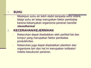 1. SUHU
À Meskipun suhu air lebih stabil daripada suhu udara,
tetapi suhu air tetap merupakan faktor pembatas
karena kebanyakan organisme perairan bersifat
stenothermal
2. KECERAHAN/KEJERNIHAN
À Kekeruhan dapat disebabkan oleh partikel liat dan
lumpur yang merupakan faktor pembatas
produktivitas.
À Kekeruhan juga dapat disebabkan plankton dan
organisme lain dan hal ini merupakan indikator/
indeks kesuburan perairan.
 