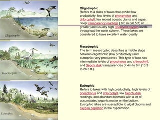 Oligotrophic
Refers to a class of lakes that exhibit low
productivity, low levels of phosphorus and
chlorophyll, few rooted aquatic plants and algae,
deep transparency readings [ 8.0 m (26.5 ft) or
greater] and usually high dissolved oxygen levels
throughout the water column. These lakes are
considered to have excellent water quality.
Mesotrophic
The term mesotrophic describes a middle stage
between oligotrophic (low productivity) and
eutrophic (very productive). This type of lake has
intermediate levels of phosphorus and chlorophyll,
and Secchi disk transparencies of 4m to 8m (13.3
to 26.5 ft.).
Eutrophic
Refers to lakes with high productivity, high levels of
phosphorus and chlorophyll, low Secchi disk
readings, and abundant biomass with a lot of
accumulated organic matter on the bottom.
Eutrophic lakes are susceptible to algal blooms and
oxygen depletion in the hypolimnion.
 