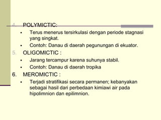4. POLYMICTIC:
ƒ Terus menerus tersirkulasi dengan periode stagnasi
yang singkat.
ƒ Contoh: Danau di daerah pegunungan di ekuator.
5. OLIGOMICTIC :
ƒ Jarang tercampur karena suhunya stabil.
ƒ Contoh: Danau di daerah tropika
6. MEROMICTIC :
ƒ Terjadi stratifikasi secara permanen; kebanyakan
sebagai hasil dari perbedaan kimiawi air pada
hipolimnion dan epilimnion.
 