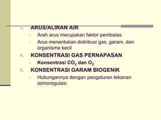 3. ARUS/ALIRAN AIR
À Arah arus merupakan faktor pembatas
À Arus menentukan distribusi gas, garam, dan
organisme kecil
4. KONSENTRASI GAS PERNAPASAN
À Konsentrasi CO2 dan O2
5. KONSENTRASI GARAM BIOGENIK
À Hubungannya dengan pengaturan tekanan
osmoregulasi
 