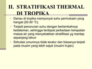 II. STRATIFIKASI THERMAL
DI TROPIKA
ƒ Danau di tropika mempunyai suhu permukaan yang
hangat (20-30 °C).
ƒ Terjadi penurunan suhu dengan bertambahnya
kedalaman, sehingga terdapat perbedaan kerapatan
massa air yang menyebabkan stratifikasi yg mantap
sepanjang tahun
ƒ Sirkulasi umumnya tidak teratur dan biasanya terjadi
pada musim yang lebih sejuk (musim hujan)
 