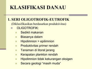 KLASIFIKASI DANAU
1. SERI OLIGOTROFIK-EUTROFIK
„ OLIGOTROFIK:
„ Sedikit makanan
„ Biasanya dalam
„ Hipolimnion > epilimnion
„ Produktivitas primer rendah
„ Tanaman di litoral jarang
„ Kerapatan plankton rendah
„ Hipolimnion tidak kekurangan oksigen
„ Secara geologi “masih muda”
(Diklasifikasikan berdasarkan produktivitas)
 