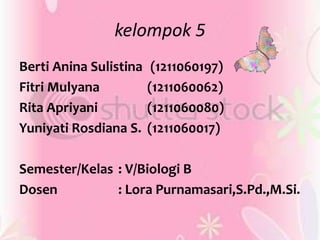 kelompok 5
Berti Anina Sulistina (1211060197)
Fitri Mulyana (1211060062)
Rita Apriyani (1211060080)
Yuniyati Rosdiana S. (1211060017)
Semester/Kelas : V/Biologi B
Dosen : Lora Purnamasari,S.Pd.,M.Si.
 