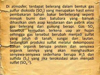 Di atmosfer, terdapat belerang dalam bentuk gas
sulfur dioksida (SO2) yang merupakan hasil emisi
pembakaran bahan bakar berbelerang seperti
minyak bumi dan batubara yang banyak
dihasilkan oleh asap kendaraan dan pabrik atau
gas belerang dari gunung berapi. Gas SO2
tersebut kemudian terkena uap air hujan
sehingga gas tersebut berubah menjadi sulfat
yang jatuh di tanah, sungai dan lautan.
Sedangkan produksi sulfat melalui dekomposisi
bahan organik berupa protein dan senyawa
organik lainnya yang akan menghasilkan
senyawa-senyawa sederhana berupa H2S dan
sulfida (S2) yang jika teroksidasi akan menjadi
sulfat (SO4
-2).
 
