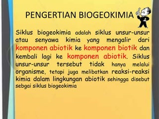 PENGERTIAN BIOGEOKIMIA
Siklus biogeokimia adalah siklus unsur-unsur
atau senyawa kimia yang mengalir dari
komponen abiotik ke komponen biotik dan
kembali lagi ke komponen abiotik. Siklus
unsur-unsur tersebut tidak hanya melalui
organisme, tetapi juga melibatkan reaksi-reaksi
kimia dalam lingkungan abiotik sehingga disebut
sebgai siklus biogeokimia
 