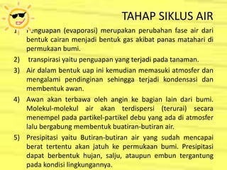 TAHAP SIKLUS AIR
1) Penguapan (evaporasi) merupakan perubahan fase air dari
bentuk cairan menjadi bentuk gas akibat panas matahari di
permukaan bumi.
2) transpirasi yaitu penguapan yang terjadi pada tanaman.
3) Air dalam bentuk uap ini kemudian memasuki atmosfer dan
mengalami pendinginan sehingga terjadi kondensasi dan
membentuk awan.
4) Awan akan terbawa oleh angin ke bagian lain dari bumi.
Molekul-molekul air akan terdispersi (terurai) secara
menempel pada partikel-partikel debu yang ada di atmosfer
lalu bergabung membentuk buatiran-butiran air.
5) Presipitasi yaitu Butiran-butiran air yang sudah mencapai
berat tertentu akan jatuh ke permukaan bumi. Presipitasi
dapat berbentuk hujan, salju, ataupun embun tergantung
pada kondisi lingkungannya.
 
