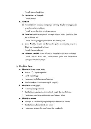 Contoh: danau dan kolam 
2) Ekosistem Air Mengalir 
Contoh: sungai 
b. Air Laut 
a) Estuari (muara sungai), mempunyai air yang dangkal sehingga dapat 
tertembus cahaya matahari. 
Contoh hewan: kepiting, remis, dan cacing 
b) Zona Intertidal (zona pantai), zona perbatasan antara ekosistem darat 
dan ekosistem laut. 
Contoh hewan: ganggang, timun laut, dan bintang laut. 
c) Zona Neritik, bagian tepi benua atau pulau memanjang sampai ke 
dalam laut hingga jarak tertentu. 
Contoh: Terumbu karang 
d) Zona laut terbuka, penetrasi cahaya hanya beberapa ratus meter saja 
Contoh hewan: Ikan tuna, lumba-lumba, paus dan fitoplankton 
(sebagai sumber makannya) 
2. Ekosistem Darat 
a. Ekosistem hutan hujan tropis 
· Suhu ± 250C sepanjang tahun 
· Curah hujan tinggi 
· Hewan dan tumbuhan sangat beragam 
· Tumbuhan khas, liana (rotan), epifit (angrek) 
b. Ekosistem hutan gugur 
 Mempunyai empat musim 
 Tumbuhannya, campuran pohon beech-maple dan oak-hickory. 
 Hewannya, rusa, tupai, salamander, dan beruang hitam 
c. Ekosistem tundra 
· Terdapat di kutub utara yang mempunyai curah hujan rendah 
· Tumbuhannya, lumut kerak dan lumut 
· Hewannya, serigala, beruang kutub, dan rusa kutub. 
 