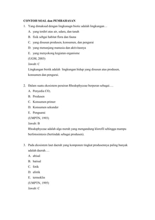 CONTOH SOAL dan PEMBAHASAN 
1. Yang dimaksud dengan lingkunagn biotic adalah lingkungan… 
A. yang terdiri atas air, udara, dan tanah 
B. fisik sebgai habitat flora dan fauna 
C. yang disusun produsen, konsumen, dan pengurai 
D. yang menunjang manusia dan aktivitasnya 
E. yang menyokong kegiatan organisme 
(UGM, 2003) 
Jawab: C 
Lingkungan biotik adalah lingkungan hidup yang disusun atas produsen, 
konsumen dan pengurai. 
2. Dalam suatu ekosistem perairan Rhodophyceae berperan sebagai…. 
A. Penyedia CO2 
B. Produsen 
C. Konsumen primer 
D. Konsumen sekunder 
E. Penguarai 
(UMPTN, 1993) 
Jawab: B 
Rhodophyceae adalah alga merah yang mengandung klorofil sehingga mampu 
berfotosintesis (bertindak sebagai produsen). 
3. Pada ekosistem laut daerah yang komponen tingkat produsennya paling banyak 
adalah daerah…. 
A. abisal 
B. batisal 
C. fotik 
D. afotik 
E. termoklin 
(UMPTN, 1995) 
Jawab: C 
 
