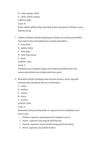 D. udang, spongia, obelia 
E. obelia, hydrila, spongia 
(UMPTN, 2000) 
Jawab: B 
Bentos adalah makhluk hidup yang hidup di dasar dan perairan. Misalnya: keong, 
kepiting, kerang. 
7. Adaptasi tumbuhan terhadap lingkungannya dengan cara menekan pertumbuhan 
daun tetapi memacu pertumbuhan akar, terdapat pada habitat….. 
A. hutan basah 
B. padang rumput 
C. hutan gugur 
D. hutan tropis kering 
E. gurun 
(UMPTN, 1993) 
Jawab: E 
Tumbuhan yang beradaptasi dengan cara menekan pertumbuha daun serta 
memacu pertumbuhan akar terdapat pada bioma gurun. 
8. Berdasarkan kategori kehidupan pada ekosistem perairan, hewan yang aktif 
berenang tanpa terpengaruh oleh arus air dinamakan… 
A. nekton 
B. plankton 
C. neuston 
D. bentos 
E. perifiton 
(UMPTN 1999) 
Jawab: A 
Berdasarkan kebiasaan hidup dalam air, organisme air tawar dibedakan atas 5 
macam yaitu: 
1. Plankton: organisme yang bergerak pasif mengikuti arus air. 
2. Nekton: organisme yang bergerak aktif berenang 
3. Neuston: organisme yang beristirahat mengapung di permukaan. 
4. Bentos: organisme yang melekat di dasar 
 