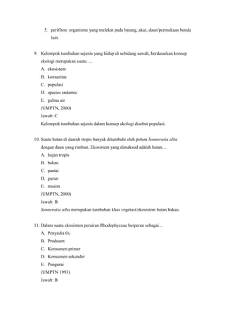5. perifiton: organisme yang melekat pada batang, akar, daun/permukaan benda 
lain. 
9. Kelompok tumbuhan sejenis yang hidup di sebidang sawah, berdasarkan konsep 
ekologi merupakan suatu…. 
A. ekosistem 
B. komunitas 
C. populasi 
D. species endemic 
E. gulma air 
(UMPTN, 2000) 
Jawab: C 
Kelompok tumbuhan sejenis dalam konsep ekologi disebut populasi. 
10. Suatu hutan di daerah tropis banyak ditumbuhi oleh pohon Sonneratia alba 
dengan daun yang rimbun. Ekosistem yang dimaksud adalah hutan… 
A. hujan tropis 
B. bakau 
C. pantai 
D. gurun 
E. musim 
(UMPTN, 2000) 
Jawab: B 
Sonneratia alba merupakan tumbuhan khas vegetasi/ekosistem hutan bakau. 
11. Dalam suatu ekosistem perairan Rhodophyceae berperan sebagai… 
A. Penyedia O2 
B. Produsen 
C. Konsumen primer 
D. Konsumen sekunder 
E. Pengurai 
(UMPTN 1993) 
Jawab: B 
 
