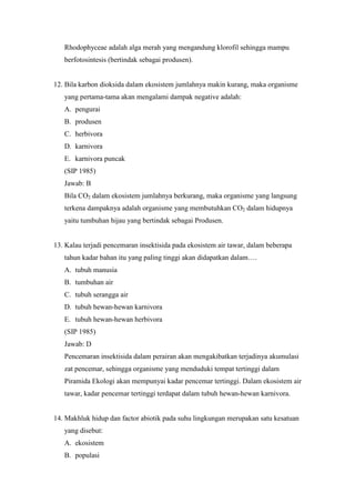 Rhodophyceae adalah alga merah yang mengandung klorofil sehingga mampu 
berfotosintesis (bertindak sebagai produsen). 
12. Bila karbon dioksida dalam ekosistem jumlahnya makin kurang, maka organisme 
yang pertama-tama akan mengalami dampak negative adalah: 
A. pengurai 
B. produsen 
C. herbivora 
D. karnivora 
E. karnivora puncak 
(SIP 1985) 
Jawab: B 
Bila CO2 dalam ekosistem jumlahnya berkurang, maka organisme yang langsung 
terkena dampaknya adalah organisme yang membutuhkan CO2 dalam hidupnya 
yaitu tumbuhan hijau yang bertindak sebagai Produsen. 
13. Kalau terjadi pencemaran insektisida pada ekosistem air tawar, dalam beberapa 
tahun kadar bahan itu yang paling tinggi akan didapatkan dalam…. 
A. tubuh manusia 
B. tumbuhan air 
C. tubuh serangga air 
D. tubuh hewan-hewan karnivora 
E. tubuh hewan-hewan herbivora 
(SIP 1985) 
Jawab: D 
Pencemaran insektisida dalam perairan akan mengakibatkan terjadinya akumulasi 
zat pencemar, sehingga organisme yang menduduki tempat tertinggi dalam 
Piramida Ekologi akan mempunyai kadar pencemar tertinggi. Dalam ekosistem air 
tawar, kadar pencemar tertinggi terdapat dalam tubuh hewan-hewan karnivora. 
14. Makhluk hidup dan factor abiotik pada suhu lingkungan merupakan satu kesatuan 
yang disebut: 
A. ekosistem 
B. populasi 
 