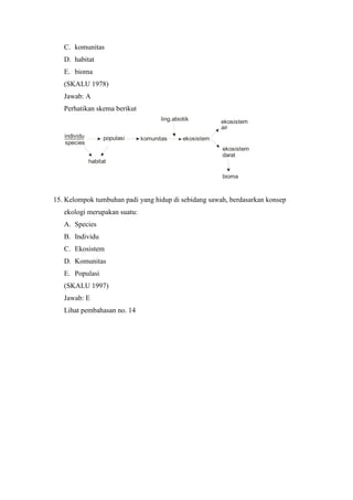 C. komunitas 
D. habitat 
E. bioma 
(SKALU 1978) 
Jawab: A 
Perhatikan skema berikut 
individu 
species 
ling.abiotik 
populasi komunitas 
ekosistem 
habitat 
ekosistem 
air 
ekosistem 
darat 
bioma 
15. Kelompok tumbuhan padi yang hidup di sebidang sawah, berdasarkan konsep 
ekologi merupakan suatu: 
A. Species 
B. Individu 
C. Ekosistem 
D. Komunitas 
E. Populasi 
(SKALU 1997) 
Jawab: E 
Lihat pembahasan no. 14 
 