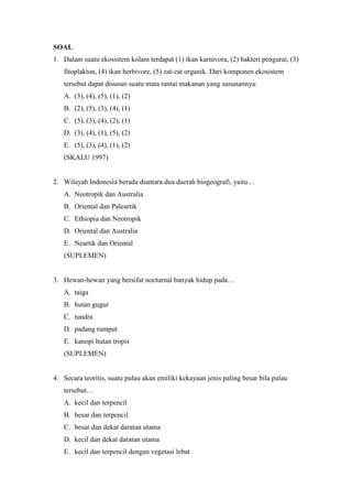 SOAL 
1. Dalam suatu ekosistem kolam terdapat (1) ikan karnivora, (2) bakteri pengurai, (3) 
fitoplakton, (4) ikan herbivore, (5) zat-zat organik. Dari komponen ekosistem 
tersebut dapat disusun suatu mata rantai makanan yang susunannya: 
A. (3), (4), (5), (1), (2) 
B. (2), (5), (3), (4), (1) 
C. (5), (3), (4), (2), (1) 
D. (3), (4), (1), (5), (2) 
E. (5), (3), (4), (1), (2) 
(SKALU 1997) 
2. Wilayah Indonesia berada diantara dua daerah biogeografi, yaitu… 
A. Neotropik dan Australia 
B. Oriental dan Paleartik 
C. Ethiopia dan Neotropik 
D. Oriental dan Australia 
E. Neartik dan Oriental 
(SUPLEMEN) 
3. Hewan-hewan yang bersifat nocturnal banyak hidup pada… 
A. taiga 
B. hutan gugur 
C. tundra 
D. padang rumput 
E. kanopi hutan tropis 
(SUPLEMEN) 
4. Secara teoritis, suatu pulau akan emiliki kekayaan jenis paling besar bila pulau 
tersebut… 
A. kecil dan terpencil 
B. besar dan terpencil 
C. besar dan dekat daratan utama 
D. kecil dan dekat daratan utama 
E. kecil dan terpencil dengan vegetasi lebat 
 