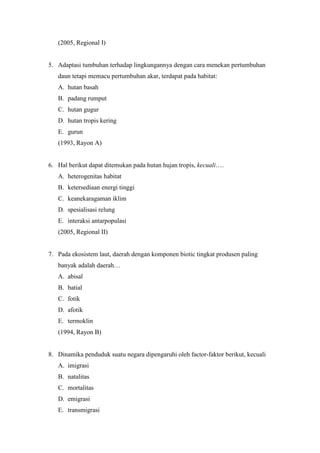 (2005, Regional I) 
5. Adaptasi tumbuhan terhadap lingkungannya dengan cara menekan pertumbuhan 
daun tetapi memacu pertumbuhan akar, terdapat pada habitat: 
A. hutan basah 
B. padang rumput 
C. hutan gugur 
D. hutan tropis kering 
E. gurun 
(1993, Rayon A) 
6. Hal berikut dapat ditemukan pada hutan hujan tropis, kecuali…. 
A. heterogenitas habitat 
B. ketersediaan energi tinggi 
C. keanekaragaman iklim 
D. spesialisasi relung 
E. interaksi antarpopulasi 
(2005, Regional II) 
7. Pada ekosistem laut, daerah dengan komponen biotic tingkat produsen paling 
banyak adalah daerah… 
A. abisal 
B. batial 
C. fotik 
D. afotik 
E. termoklin 
(1994, Rayon B) 
8. Dinamika penduduk suatu negara dipengaruhi oleh factor-faktor berikut, kecuali 
A. imigrasi 
B. natalitas 
C. mortalitas 
D. emigrasi 
E. transmigrasi 
 